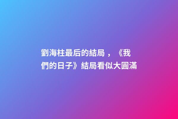 劉海柱最后的結局，《我們的日子》結局看似大圓滿